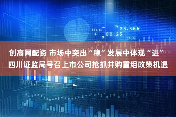创高网配资 市场中突出“稳”发展中体现“进” 四川证监局号召上市公司抢抓并购重组政策机遇