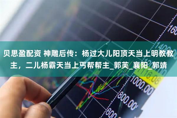 贝思盈配资 神雕后传：杨过大儿阳顶天当上明教教主，二儿杨霸天当上丐帮帮主_郭芙_襄阳_郭靖