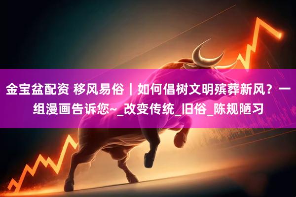 金宝盆配资 移风易俗｜如何倡树文明殡葬新风？一组漫画告诉您~_改变传统_旧俗_陈规陋习