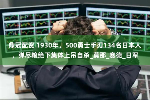 鼎冠配资 1930年，500勇士手刃134名日本人，弹尽粮绝下集体上吊自杀_莫那_赛德_日军