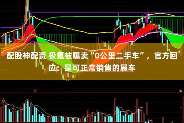 配股神配资 极氪被曝卖“0公里二手车”，官方回应：是可正常销售的展车