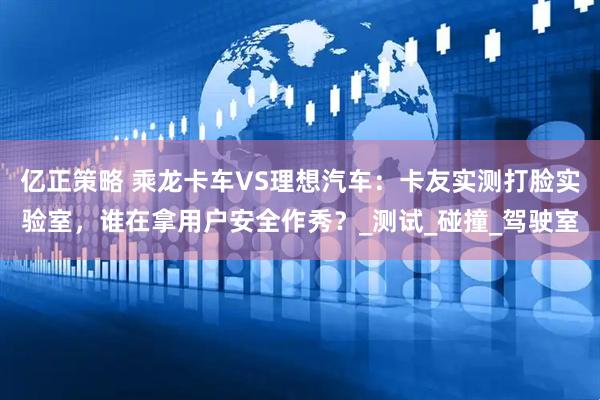 亿正策略 乘龙卡车VS理想汽车：卡友实测打脸实验室，谁在拿用户安全作秀？_测试_碰撞_驾驶室