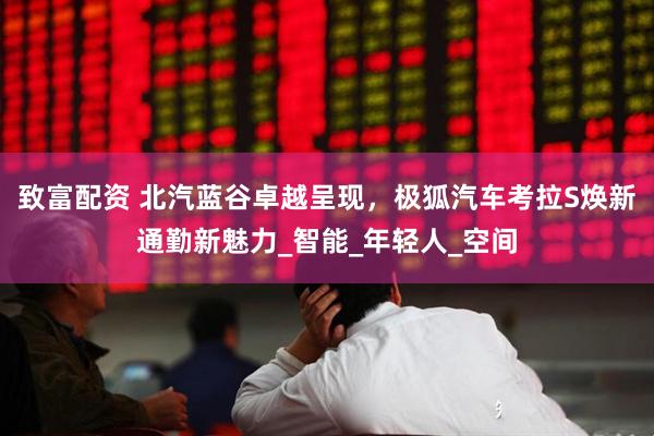 致富配资 北汽蓝谷卓越呈现，极狐汽车考拉S焕新通勤新魅力_智能_年轻人_空间