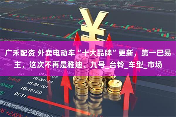 广禾配资 外卖电动车“十大品牌”更新，第一已易主，这次不再是雅迪、九号_台铃_车型_市场