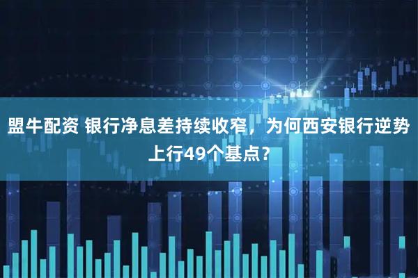 盟牛配资 银行净息差持续收窄，为何西安银行逆势上行49个基点？