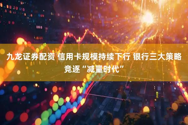 九龙证券配资 信用卡规模持续下行 银行三大策略竞逐“减量时代”