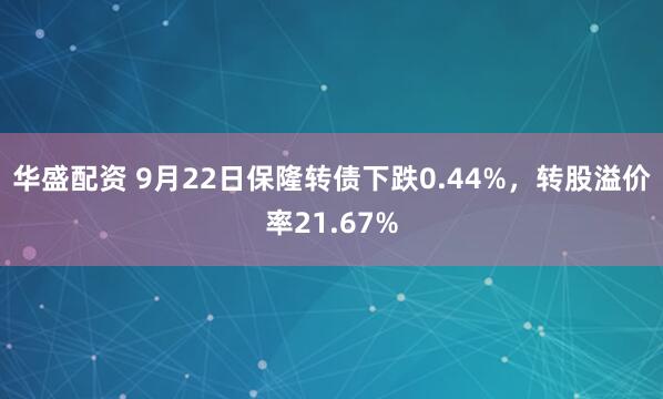 华盛配资 9月22日保隆转债下跌0.44%，转股溢价率21.67%