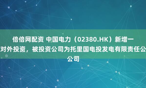 倍倍网配资 中国电力(02380.HK)新增一起对外投资,被投资公司为托里国电投发电有限责任公司