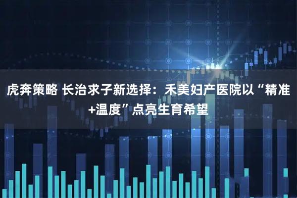 虎奔策略 长治求子新选择:禾美妇产医院以“精准+温度”点亮生育希望