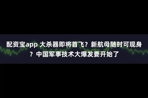 配资宝app 大杀器即将首飞？新航母随时可现身？中国军事技术大爆发要开始了